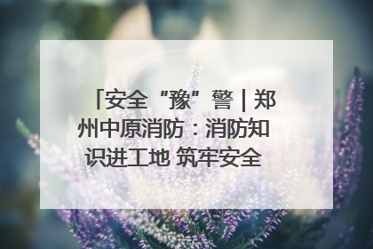安全“豫”警｜郑州中原消防：消防知识进工地 筑牢安全“防火墙”