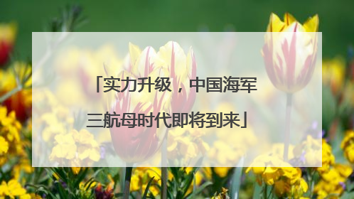 实力升级，中国海军三航母时代即将到来