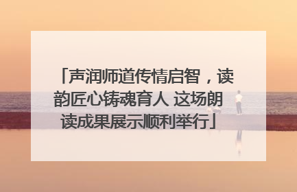 声润师道传情启智，读韵匠心铸魂育人 这场朗读成果展示顺利举行