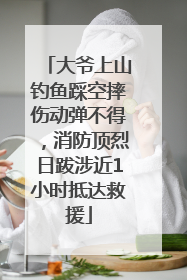 大爷上山钓鱼踩空摔伤动弹不得，消防顶烈日跋涉近1小时抵达救援