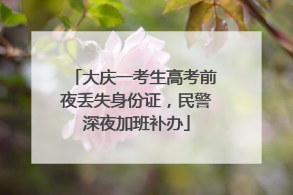 大庆一考生高考前夜丢失身份证，民警深夜加班补办