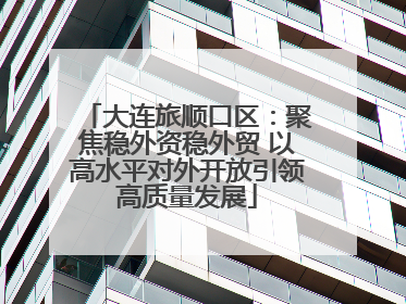 大连旅顺口区：聚焦稳外资稳外贸 以高水平对外开放引领高质量发展