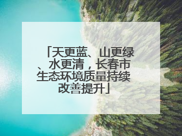 天更蓝、山更绿、水更清，长春市生态环境质量持续改善提升