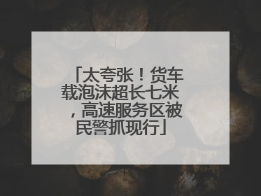 太夸张！货车载泡沫超长七米，高速服务区被民警抓现行