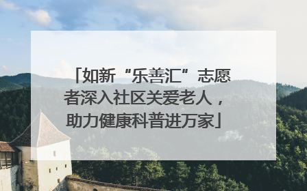 如新“乐善汇”志愿者深入社区关爱老人，助力健康科普进万家