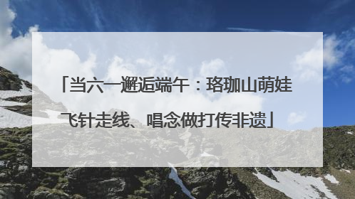 当六一邂逅端午：珞珈山萌娃飞针走线、唱念做打传非遗