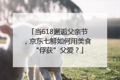 当618邂逅父亲节，京东七鲜如何用美食“俘获”父爱？