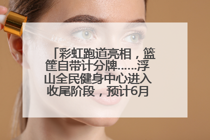 彩虹跑道亮相，篮筐自带计分牌……浮山全民健身中心进入收尾阶段，预计6月30日试运营