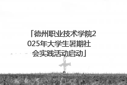 德州职业技术学院2025年大学生暑期社会实践活动启动