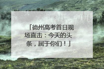 德州高考首日现场直击：今天的头条，属于你们！