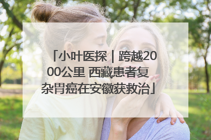 小叶医探｜跨越2000公里 西藏患者复杂胃癌在安徽获救治