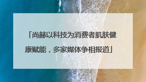尚赫以科技为消费者肌肤健康赋能，多家媒体争相报道