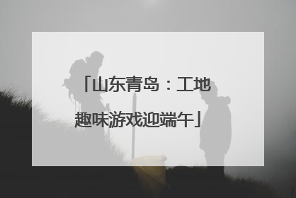 山东青岛：工地趣味游戏迎端午