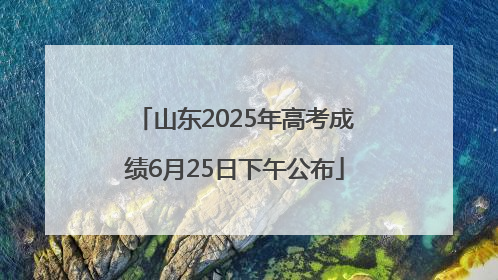 山东2025年高考成绩6月25日下午公布