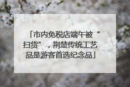 市内免税店端午被“扫货”，荆楚传统工艺品是游客首选纪念品