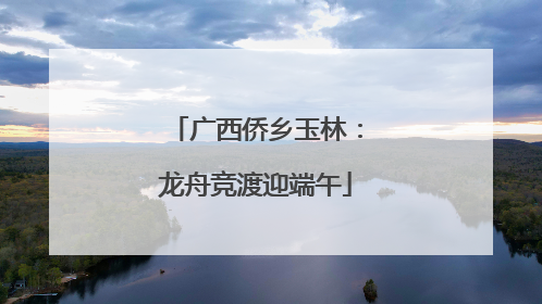 广西侨乡玉林：龙舟竞渡迎端午