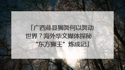 广西藤县狮舞何以舞动世界？海外华文媒体探秘“东方狮王”炼成记