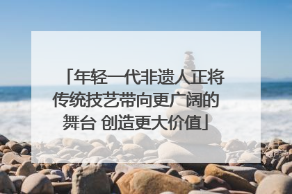 年轻一代非遗人正将传统技艺带向更广阔的舞台 创造更大价值