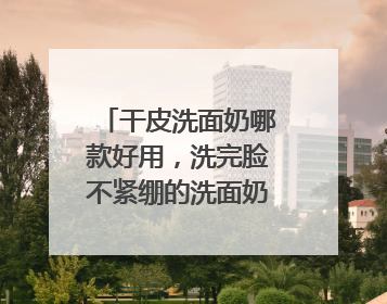 干皮洗面奶哪款好用，洗完脸不紧绷的洗面奶推荐，收藏