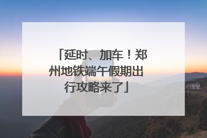 延时、加车！郑州地铁端午假期出行攻略来了