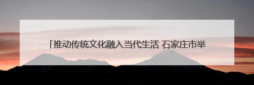 推动传统文化融入当代生活 石家庄市举行“文化和自然遗产日”宣传展示活动