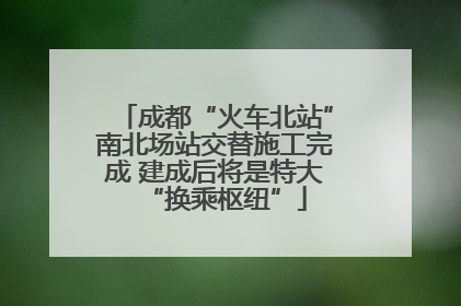 成都“火车北站”南北场站交替施工完成 建成后将是特大“换乘枢纽”