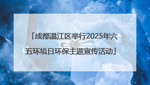 成都温江区举行2025年六五环境日环保主题宣传活动