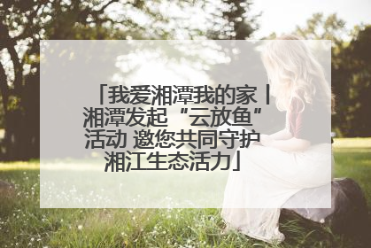 我爱湘潭我的家丨湘潭发起“云放鱼”活动 邀您共同守护湘江生态活力