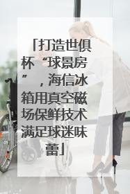 打造世俱杯“球景房”，海信冰箱用真空磁场保鲜技术满足球迷味蕾