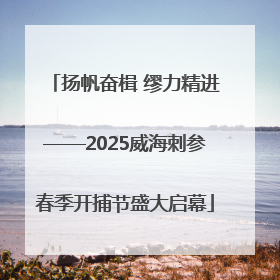 扬帆奋楫 缪力精进——2025威海刺参春季开捕节盛大启幕