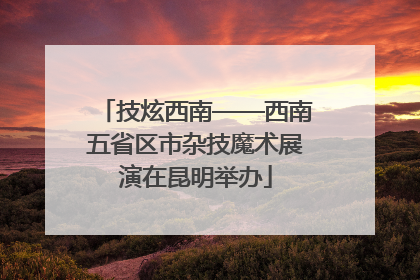 技炫西南——西南五省区市杂技魔术展演在昆明举办