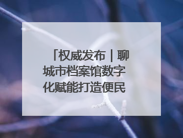 权威发布｜聊城市档案馆数字化赋能打造便民服务新模式