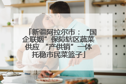 新疆阿拉尔市：“国企联姻”保障辖区蔬菜供应 “产供销”一体托稳市民菜篮子