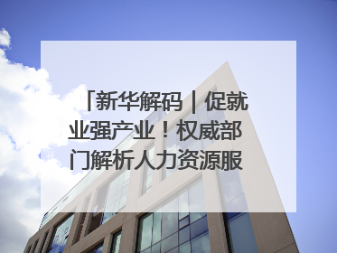 新华解码｜促就业强产业！权威部门解析人力资源服务业与制造业融合发展试点
