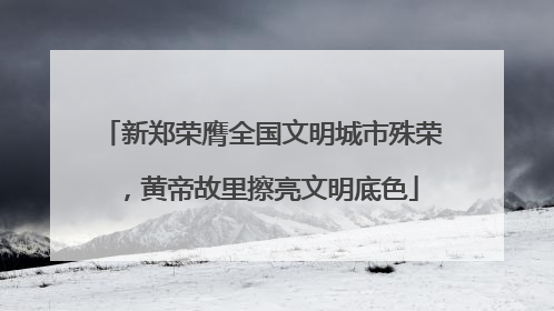 新郑荣膺全国文明城市殊荣，黄帝故里擦亮文明底色