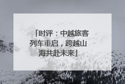 时评：中越旅客列车重启，跨越山海共赴未来