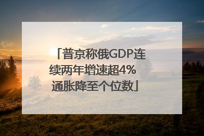 普京称俄GDP连续两年增速超4% 通胀降至个位数