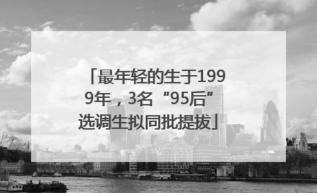 最年轻的生于1999年，3名“95后”选调生拟同批提拔