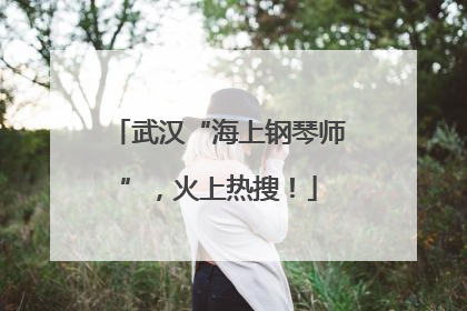 武汉“海上钢琴师”，火上热搜！