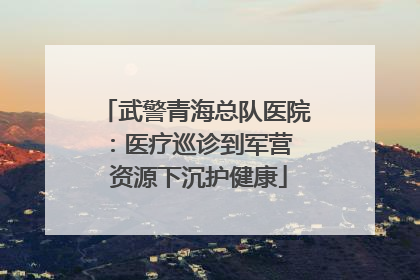 武警青海总队医院：医疗巡诊到军营  资源下沉护健康