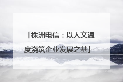 株洲电信：以人文温度浇筑企业发展之基