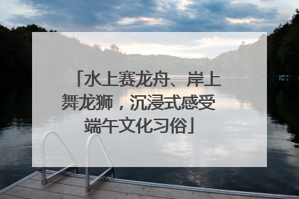 水上赛龙舟、岸上舞龙狮，沉浸式感受端午文化习俗