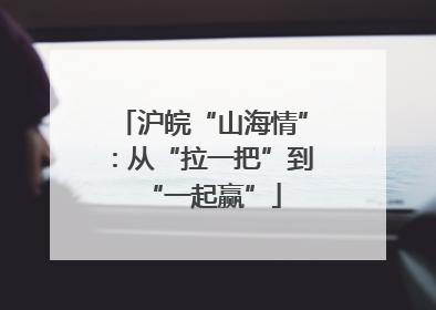 沪皖“山海情”：从“拉一把”到“一起赢”