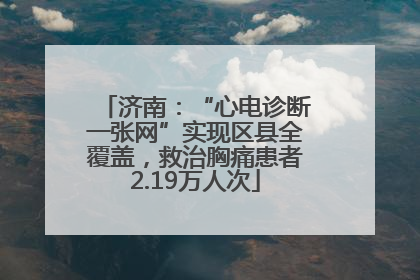 济南：“心电诊断一张网”实现区县全覆盖，救治胸痛患者2.19万人次