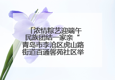 浓情粽艺迎端午 民族团结一家亲“ 青岛市李沧区虎山路街道百通馨苑社区举办“我们的节日·端午“主题活动