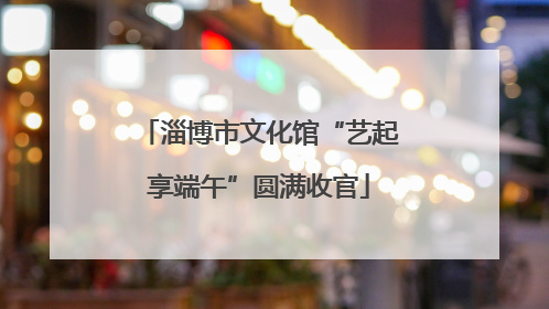 淄博市文化馆“艺起享端午”圆满收官