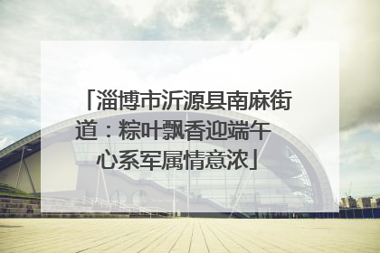 淄博市沂源县南麻街道：粽叶飘香迎端午 心系军属情意浓