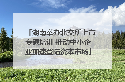 湖南举办北交所上市专题培训 推动中小企业加速登陆资本市场