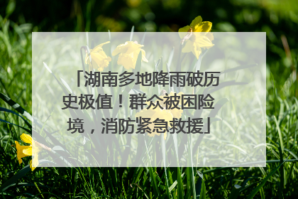 湖南多地降雨破历史极值！群众被困险境，消防紧急救援