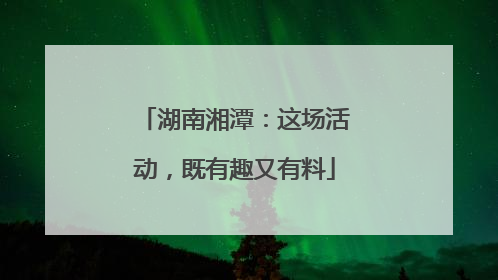 湖南湘潭：这场活动，既有趣又有料
